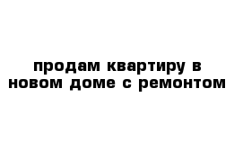 продам квартиру в новом доме с ремонтом 